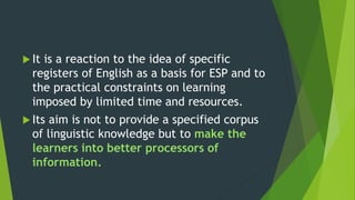  It is a reaction to the idea of specific
registers of English as a basis for ESP and to
the practical constraints on learning
imposed by limited time and resources.
 Its aim is not to provide a specified corpus
of linguistic knowledge but to make the
learners into better processors of
information.
 