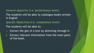 General objective (i.e. performance level):
The students will be able to catalogue books written
in English
Specific Objectives (i.e. competence level):
The students will be able to:
1. Extract the gist of a text by skimming through it.
2. Extract relevant information from the main parts
of the book.
 