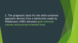 2. The pragmatic basis for the skills-centered
approach derives from a distinction made by
Widdowson (1981) between goal-oriented
courses and process-oriented ones.
 