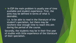  In ESP the main problem is usually one of time
available and student experience. First, the
aims may be defined in terms of what is
desirable,
- i.e. to be able to read in the literature of the
student’s specialism, but there may be
nowhere near enough time to reach this aim
during the period of the course.
Secondly, the students may be in their first year
of studies with little experience of the literature
of their specialism.
 