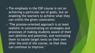  The emphasis in the ESP course is not on
achieving a particular set of goals, but on
enabling the learners to achieve what they
can within the given constraints:
 ‘The process-oriented approach is at least
realistic in concentrating on strategies and
processes of making students aware of their
own abilities and potential, and motivating
them to tackle target texts on their own
after the end of the course, so that they
can continue to improve.’
 