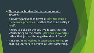  This approach takes the learner more into
account:
 It reviews language in terms of how the mind of
the learner processes it rather that as an entity in
itself.
 It tries to build on the positive factors that the
learner bring to the course (previous knowledge),
rather that just on the negative idea of ‘lacks’.
 It frames its objectives in open-ended terms, so
enabling learners to achieve at least something.
 