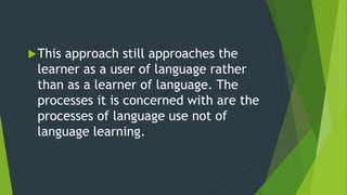 This approach still approaches the
learner as a user of language rather
than as a learner of language. The
processes it is concerned with are the
processes of language use not of
language learning.
 