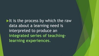 It is the process by which the raw
data about a learning need is
interpreted to produce an
integrated series of teaching-
learning experiences.
 