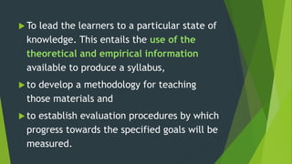  To lead the learners to a particular state of
knowledge. This entails the use of the
theoretical and empirical information
available to produce a syllabus,
 to develop a methodology for teaching
those materials and
 to establish evaluation procedures by which
progress towards the specified goals will be
measured.
 