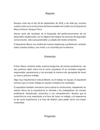 Reporte
Nuestra visita fue el día 28 de Septiembre de 2018, a las 4:00 pm, tuvimos
nuestra visita en la constructora de Stanza residencial Casilla con el Arquitecto
Marco Antonio Vázquez Parra.
Stanza nació del resultado de la búsqueda del perfeccionamiento de los
desarrollos residenciales, con el objetivo de integrar los servicios de seguridad,
comunicación, vida autosustentable y cuidado del medio ambiente.
El Arquitecto Marco nos recibió de manera respetuosa y profesional, contesto
todas nuestras dudas y nos invitó a un recorrido por la estancia.
Entrevista
El Arq. Marco contesto todas nuestras preguntas de manera profesional, con
eso pudimos saber cómo era él como arquitecto. Él se considera exigente,
responsable, perseverante y nos aconsejó la manera más apropiada de hacer
un buen y practico trabajo.
Algo muy importante en esta profesión, es el trabajo en equipo, el arquitecto
remarco que un buen trabajo en equipo multiplica los resultados.
El arquitecto también menciono como piensa la constructora, respetando los
valores éticos de la arquitectura, la clientela y los trabajadores, de manera
profesional, disciplinada, autocritica y con compañerismo. Recalco que la
autocrítica es muy importante a la hora de hacer un trabajo, y la experiencia
es de suma importancia a la hora de diseñar, para poder tener una mayor
creatividad.
Proyectos
 