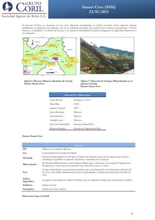 Sunset Cove (SSM)
              DDDDVKLCXKV                                       23/01/2013
                                                         VVOLCADSFDSFSDFDSFFSDSDFSDFSDF



El proyecto Carolay se encuentra en una zona altamente mineralizada, en donde coexisten varias empresas mineras
actualmente en operación; sin embargo, esto no es suficiente para decir que Carolay tiene el mismo potencial que el de las
mineras a su alrededor. Un cálculo de recursos y un estudio de factibilidad nos darán la magnitud y la capacidad del proyecto a
ser explotado.




 Figura 6. Proyecto Mineros Alrededor de Carolay                Figura 7. Ubicación de Cuerpos Mineralizados en el
 Fuente: Sunset Cove                                            proyecto Carolay
                                                                Fuente: Sunset Cove


                                                Gerencia y Dirección
                               Lorne Woods               Presidente y CEO
                               Marc Blais                COO
                               Jacques Arsenaul          CFO
                               Jason Mychasiw            Director
                               Stece Roebuck             Director
                               Arnaldo Leon              Director
                               Jose Luis Abnuhadba       Gerente General-Perú
                               Bratzon Salvador          Gerente de Operaciones-Perú


Fuente: Sunset Cove


                                                          Glosario
MT                    Millones de Toneladas Métricas.
Ley                   Concentración de Cantidad del Metal.
                      Informe técnico-público el cual tiene el objetivo de informar acerca de los aspectos geo-minero-
NI 43-101
                      metalúrgicos al público en general, acreedores y accionistas de la empresa.
                      Se denomina Minera Junior a toda Empresa Minera que se encuentra en la etapa de Exploración y
Minera Junior
                      Prospección o cuyas reservas le permiten una vida útil no mayor a 3 años.
                      Cuerpo mineralizado con potencial económico que se ha depositado en las aberturas y fracturas de
Veta                  las rocas como fluido hidrotermal, el cual se ha precipitado y enfriado por un periodo de miles de
                      años.
Galena
                      La galena es un mineral de sulfuro de Plomo, que sea argentífero indica que está asociado a la Plata.
Argentífera
Esfalerita            Sulfuro de Zinc
Calcopirita           Sulfuro de Cobre y Hierro

Elaboración: Grupo Coril SAB




                                                                                                                         5
 