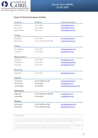 Sunset Cove (SSM)
                 DDDDVKLCXKV                                          23/01/2013
                                                               VVOLCADSFDSFSDFDSFFSDSDFSDFSDF




Grupo Coril Sociedad Agente de Bolsa

Gerencia                               Teléfono                                           Correo Electrónico
Martin Rivera                          (511) 611-8035                                     mrivera@grupocoril.com
Renzo Acervo                           (511) 611-8038                                     racervo@grupocoril.com
Baltazar Ascencios                     (511) 611-8017                                     basencios@grupocoril.com


Trading
Jorge Ramirez                          (511) 611-8012                                     jramirez@grupocoril.com
Miguel Cabrera                         (511) 611-8039 Anexo 70003/7009                    mcabrera@grupocoril.com


Fondos
Vannia Rodriguez                       (511) 611-8054                                     vrodriguez@grupocoril.com
Andrea Perez                           (511) 611-8023                                     aperez@grupocoril.com


Representantes
Arlen Lahura                           (511) 611-8015                                     alahura@grupocoril.com
Carlos Mestanza                        (511) 611-8052                                     cmestanza@grupocoril.com
Zoila Abanto                           (511) 611-8011                                     zabanto@grupocoril.com


Renta Fija
Dante Beltran                          (511) 611-8037                                     dbeltran@grupocoril.com


Asesoría
Juan Bernardo                          (511) 611-8000 Anexo 7029                          jbernardo@grupocoril.com
Jeannet Chong                          (511) 611-8052                                     jchong@grupocoril.com
Carlos Melendez                        (511) 611-8052                                     cmelendez@miradorfinanciero.com


Operaciones
Rogger Rojas                           (511) 611-8000 Anexo 7003/7009                     rrojas@grupocoril.com
Carmen Malca                           (511) 611-8039                                     cmalca@grupocoril.com


Research
Mario Bendezú                          (511) 611-8000 Anexo 7008                          mbendezu@grupocoril.com
Alfieri Migone                         (511) 611-8000 Anexo 7008                          amigone@grupocoril.com




 DISCLAIMER

 La información contenida es este reporte está basada en información obtenida de fuentes públicas disponibles.El informe no
 pretende ser completo ni constituye una asesoría financiera. La información contenida es de carácter referencial y bajo ninguna
 circunstancia debe ser tomado como una recomendación a realizar cualquier oferta de compra o venta de cualquier valor.

 Grupo Coril no se hace responsable por cualquier decisión de inversión adoptada por inversionistas con respecto a los valores y
 productos financieros listados y analizados. A su vez, Grupo Coril no se responsabiliza por cualquier error, omisión o inexactitud
 que el reporte pueda contener. La información comprendida es susceptible a revisión posterior a su difusión.




                                                                                                                                      6
 