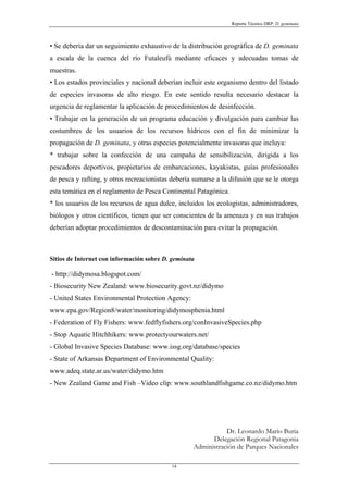 Reporte Técnico DRP: D. geminata



• Se debería dar un seguimiento exhaustivo de la distribución geográfica de D. geminata
a escala de la cuenca del río Futaleufú mediante eficaces y adecuadas tomas de
muestras.
• Los estados provinciales y nacional deberían incluir este organismo dentro del listado
de especies invasoras de alto riesgo. En este sentido resulta necesario destacar la
urgencia de reglamentar la aplicación de procedimientos de desinfección.
• Trabajar en la generación de un programa educación y divulgación para cambiar las
costumbres de los usuarios de los recursos hídricos con el fin de minimizar la
propagación de D. geminata, y otras especies potencialmente invasoras que incluya:
* trabajar sobre la confección de una campaña de sensibilización, dirigida a los
pescadores deportivos, propietarios de embarcaciones, kayakistas, guías profesionales
de pesca y rafting, y otros recreacionistas debería sumarse a la difusión que se le otorga
esta temática en el reglamento de Pesca Continental Patagónica.
* los usuarios de los recursos de agua dulce, incluidos los ecologistas, administradores,
biólogos y otros científicos, tienen que ser conscientes de la amenaza y en sus trabajos
deberían adoptar procedimientos de descontaminación para evitar la propagación.



Sitios de Internet con información sobre D. geminata

- http://didymosa.blogspot.com/
- Biosecurity New Zealand: www.biosecurity.govt.nz/didymo
- United States Environmental Protection Agency:
www.epa.gov/Region8/water/monitoring/didymosphenia.html
- Federation of Fly Fishers: www.fedflyfishers.org/conInvasiveSpecies.php
- Stop Aquatic Hitchhikers: www.protectyourwaters.net/
- Global Invasive Species Database: www.issg.org/database/species
- State of Arkansas Department of Environmental Quality:
www.adeq.state.ar.us/water/didymo.htm
- New Zealand Game and Fish –Video clip: www.southlandfishgame.co.nz/didymo.htm




                                                              Dr. Leonardo Mario Buria
                                                         Delegación Regional Patagonia
                                                   Administración de Parques Nacionales

                                            14
 