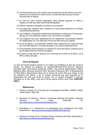 10. Los términos técnicos, aún cuando sean provenientes de otro idioma, que sean
       comunes en el área irán en texto normal. Los términos técnicos que no sean
       comunes irán en itálicas.

   11. En caso de incluir marcas registradas, estas deberán aparecer en itálica y
       negrita, de modo que sean claramente distinguibles.
   12. Deberá cuidarse la ortografía, la sintaxis y la puntuación.
   13. Los diagramas, deberán estar incluidas en el documento electrónico en formato
       vectorial preferentemente.
   14. Las imágenes y fotografías preferentemente deberán insertarse en formato jpg o
       gif/png, con una resolución superior a los 150 puntos por pulgada.
   15. Las imágenes que sean digitalizaciones de impresiones (escaneadas) deberán
       ser digitalizadas con una resolución mínima de 300 puntos por pulgada.
   16. El pie de página y el encabezado deberán estar separados del cuerpo del texto
       por una línea negra de 1.5 puntos de grosor y 2.5 puntos respectivamente.
   17. El encabezado llevará alineado a la derecha la clave del reporte, mientras que el
       pie de página llevará el número de página.
   18. El estilo de citas será de acuerdo con el formato de la ACM, de la IEEE o de la
       APA a criterio del autor.


           Clave de Reporte
La clave del reporte deberá consistir en un código que identifique al área que recibe el
reporte; por ejemplo las jefaturas de carrera(JLAM,JLAP,JLCE,JLE,JLI), Servicios
Escolares (SE), Vice-rectoría Académica (VRAc), Vice-rectoría Administrativa (VRAd),
Biblioteca (Bib), Recursos Humanos (RH), Recursos Financieros (RF), el Departamento
de Red (Red) y Adquisiciones (Adq); de un número de cuatro cifras que indique el año
de realización del reporte, y de un número secuencial que será asignado por el
responsable del área que recibe el reporte. Así un reporte entregado a Servicios
Escolares en el año 2008 y que sea el tercer reporte tendría como clave UNSIS-SE-
2008-3.


           Referencias:
   1. Tamayo y Tamayo, M., El proceso de la Investigación Científica. LIMUSA, (2004),
      Cuarta edición. Pág. 263.


   2. Secretaría de Ciencia y Técnica, Universidad Nacional del Rosario, Reportes
      Técnicos.             [En               línea].    Disponible           en:
      http://www.fceia.unr.edu.ar/secyt/rt/rtautores.htm


   3. Ávila-Baray, H. L., Introducción a la metodología de la investigación. [En línea].
      Disponible en: http://www.eumed.net/libros/2006c/203/index.htm


   4. Glossary of Library Terms. Thompson Rivers University. [En línea]. Disponible en:
      http://www.tru.ca/library/guides/glossary.html




                                                                           Página 3 de 6
 