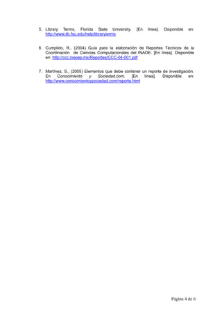 5. Library Terms, Florida State University.       [En   línea].   Disponible   en:
   http://www.lib.fsu.edu/help/libraryterms


6. Cumplido, R., (2004) Guía para la elaboración de Reportes Técnicos de la
   Coordinación de Ciencias Computacionales del INAOE. [En línea]. Disponible
   en: http://ccc.inaoep.mx/Reportes/CCC-04-001.pdf


7. Martínez, S., (2005) Elementos que debe contener un reporte de investigación.
   En      Conocimiento   y   Sociedad.com.    [En   línea].   Disponible    en:
   http://www.conocimientoysociedad.com/reporte.html




                                                                     Página 4 de 6
 