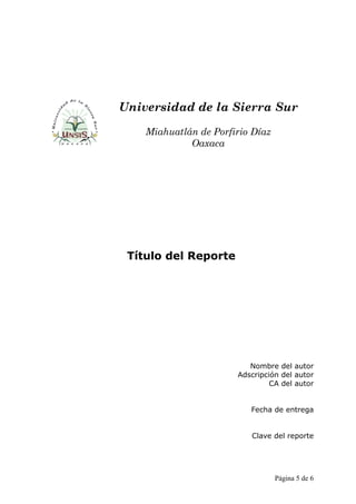 Universidad de la Sierra Sur
    Miahuatlán de Porfirio Díaz
             Oaxaca




 Título del Reporte




                          Nombre del autor
                       Adscripción del autor
                                CA del autor


                          Fecha de entrega


                          Clave del reporte




                                  Página 5 de 6
 