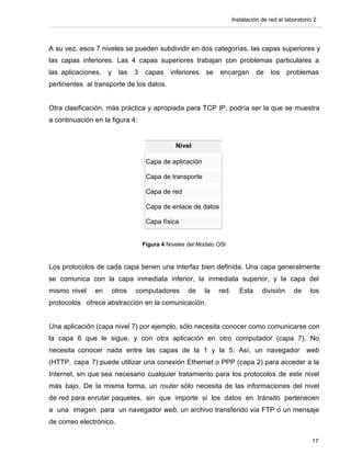 Instalación de red al laboratorio 2




A su vez, esos 7 niveles se pueden subdividir en dos categorías, las capas superiores y
las capas inferiores. Las 4 capas superiores trabajan con problemas particulares a
las aplicaciones,   y    las   3    capas    inferiores   se   encargan         de    los    problemas
pertinentes al transporte de los datos.


Otra clasificación, más práctica y apropiada para TCP IP, podría ser la que se muestra
a continuación en la figura 4:


                                               Nivel

                                    Capa de aplicación

                                    Capa de transporte

                                    Capa de red

                                    Capa de enlace de datos

                                    Capa física


                                   Figura 4 Niveles del Modelo OSI


Los protocolos de cada capa tienen una interfaz bien definida. Una capa generalmente
se comunica con la capa inmediata inferior, la inmediata superior, y la capa del
mismo nivel    en    otros     computadores         de    la   red.      Esta     división     de     los
protocolos ofrece abstracción en la comunicación.


Una aplicación (capa nivel 7) por ejemplo, sólo necesita conocer como comunicarse con
la capa 6 que le sigue, y con otra aplicación en otro computador (capa 7). No
necesita conocer nada entre las capas de la 1 y la 5. Así, un navegador web
(HTTP, capa 7) puede utilizar una conexión Ethernet o PPP (capa 2) para acceder a la
Internet, sin que sea necesario cualquier tratamiento para los protocolos de este nivel
más bajo. De la misma forma, un router sólo necesita de las informaciones del nivel
de red para enrutar paquetes, sin que importe si los datos en tránsito pertenecen
a una imagen para un navegador web, un archivo transferido vía FTP o un mensaje
de correo electrónico.

                                                                                                       17
 