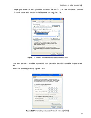 Instalación de red al laboratorio 2


Luego que aparezca esta pantalla se busca la opción que dice Protocolo Internet
(TCP/IP). Sobre esta opción se hace doble “clic” (figura 3.19).




                   Figura 3.19 Ventana Propiedades de Conexión de área local


Una vez hecho lo anterior aparecerá una pequeña ventana llamada Propiedades
de
Protocolo Internet (TCP/IP) (figura 3.20).




                 Figura 3.20 Ventana Propiedades de Protocolo Internet (TCP/IP)
                                                                                                   50
 