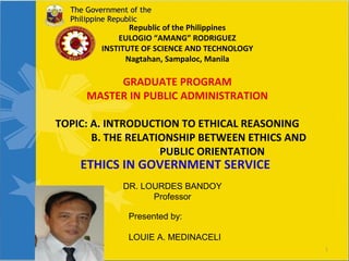 The Government of the
Philippine Republic

Republic of the Philippines
EULOGIO “AMANG” RODRIGUEZ
INSTITUTE OF SCIENCE AND TECHNOLOGY
Nagtahan, Sampaloc, Manila

GRADUATE PROGRAM
MASTER IN PUBLIC ADMINISTRATION
TOPIC: A. INTRODUCTION TO ETHICAL REASONING
B. THE RELATIONSHIP BETWEEN ETHICS AND
PUBLIC ORIENTATION

ETHICS IN GOVERNMENT SERVICE
DR. LOURDES BANDOY
Professor
Presented by:
LOUIE A. MEDINACELI

1

 