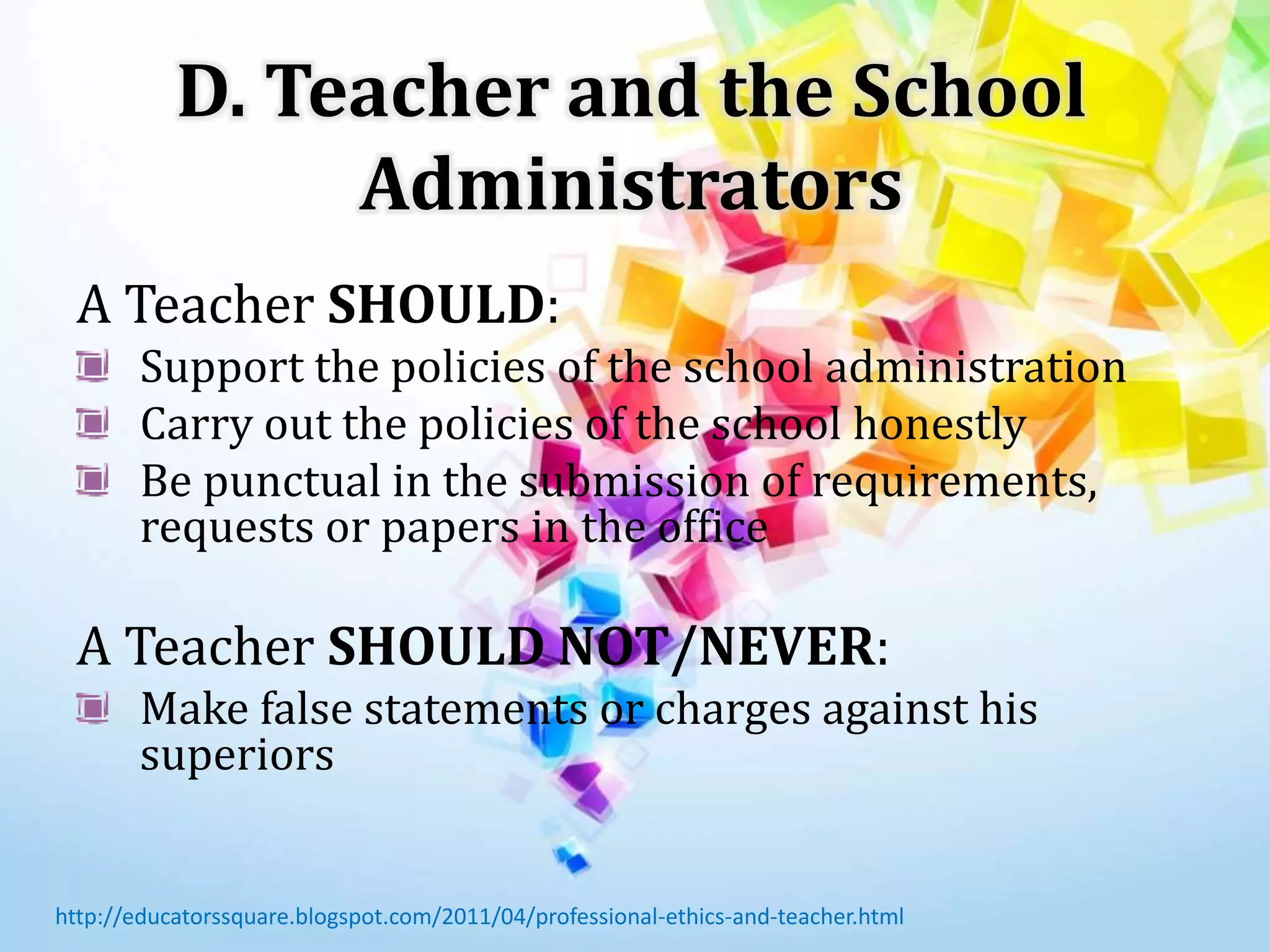 D. Teacher and the School
Administrators
A Teacher SHOULD:
Support the policies of the school administration
Carry out the policies of the school honestly
Be punctual in the submission of requirements,
requests or papers in the office
A Teacher SHOULD NOT/NEVER:
Make false statements or charges against his
superiors
http://educatorssquare.blogspot.com/2011/04/professional-ethics-and-teacher.html
 