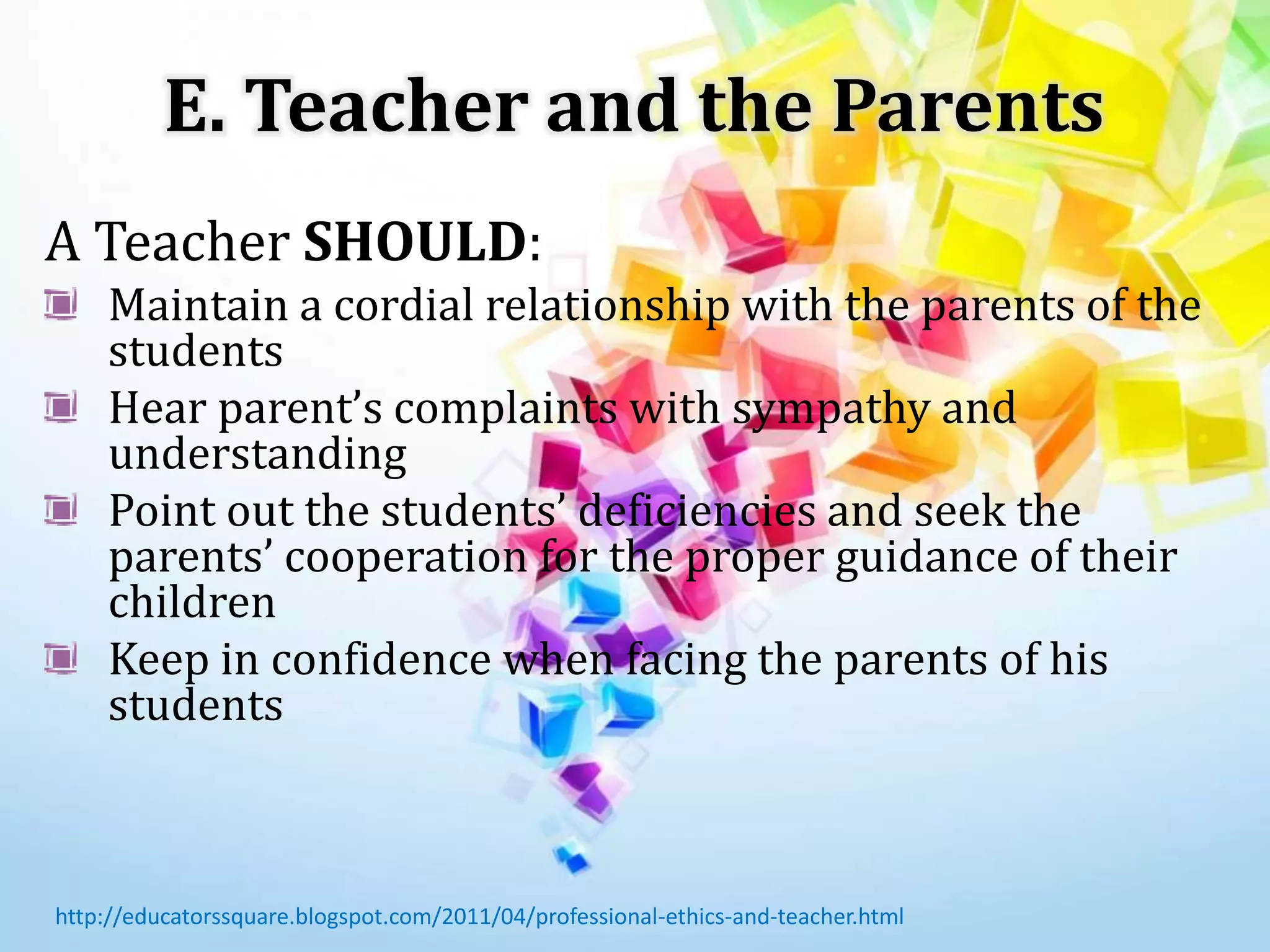 E. Teacher and the Parents
A Teacher SHOULD:
Maintain a cordial relationship with the parents of the
students
Hear parent’s complaints with sympathy and
understanding
Point out the students’ deficiencies and seek the
parents’ cooperation for the proper guidance of their
children
Keep in confidence when facing the parents of his
students
http://educatorssquare.blogspot.com/2011/04/professional-ethics-and-teacher.html
 
