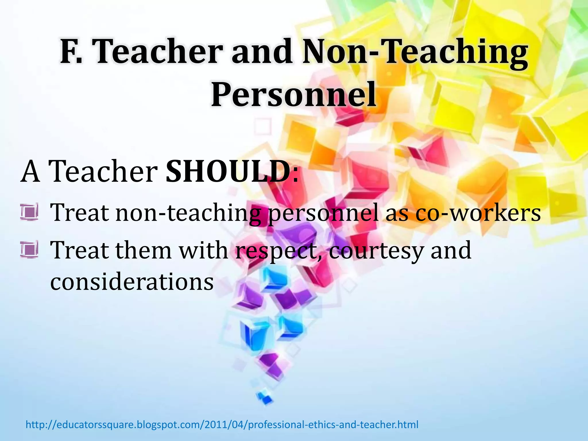 F. Teacher and Non-Teaching
Personnel
A Teacher SHOULD:
Treat non-teaching personnel as co-workers
Treat them with respect, courtesy and
considerations
http://educatorssquare.blogspot.com/2011/04/professional-ethics-and-teacher.html
 