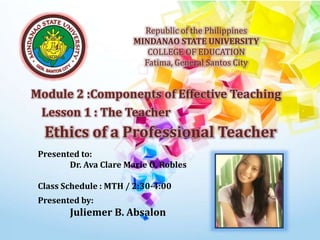 Republic of the Philippines
MINDANAO STATE UNIVERSITY
COLLEGE OF EDUCATION
Fatima, General Santos City
Module 2 :Components of Effective Teaching
Lesson 1 : The Teacher
Presented to:
Dr. Ava Clare Marie O. Robles
Class Schedule : MTH / 2:30-4:00
Presented by:
Juliemer B. Absalon
Ethics of a Professional Teacher
 
