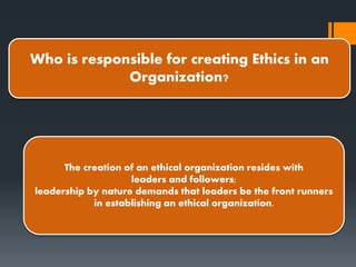 Who is responsible for creating Ethics in an
Organization?
The creation of an ethical organization resides with
leaders and followers;
leadership by nature demands that leaders be the front runners
in establishing an ethical organization.
 