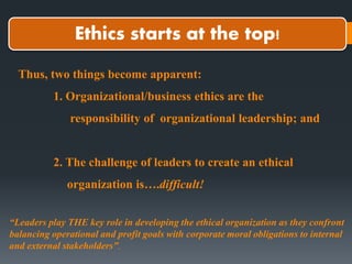 Ethics starts at the top!
Thus, two things become apparent:
1. Organizational/business ethics are the
responsibility of organizational leadership; and
2. The challenge of leaders to create an ethical
organization is….difficult!
“Leaders play THE key role in developing the ethical organization as they confront
balancing operational and profit goals with corporate moral obligations to internal
and external stakeholders”.
 