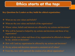 Ethics starts at the top!
Key Questions for Leaders as they build the ethical organization:
 What are my core values and beliefs?
 What are the core values and beliefs of the organization?
 Whose values, beliefs and interests are affected by my actions and decisions?
 Who will be harmed or helped by my actions and decisions and those of my
organization?
 How will my core values and those of my organization be affected or changed
by my actions or decisions?
 How will I and my organization be affected by my actions and decisions?
 Do my actions and decisions represent a consistent set of values?
 From this, how will I approach the creation of an ethical organization?
 