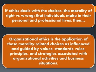 Organizational ethics is the application of
these morality related choices as influenced
and guided by values, standards, rules,
principles, and strategies associated with
organizational activities and business
situations.
If ethics deals with the choices (the morality of
right vs wrong) that individuals make in their
personal and professional lives, then…
 