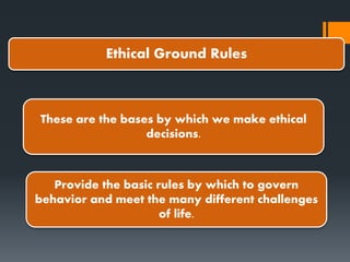 Ethical Ground Rules
These are the bases by which we make ethical
decisions.
Provide the basic rules by which to govern
behavior and meet the many different challenges
of life.
 