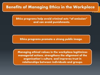 Benefits of Managing Ethics in the Workplace
Ethics programs help avoid criminal acts “of omission”
and can avoid punishments.
Ethics programs promote a strong public image.
Managing ethical values in the workplace legitimizes
managerial actions, strengthens the alignment of the
organization’s culture, and improves trust in
relationships between individuals and groups.
 