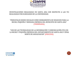 INVESTIGACIONES REALIZADAS EN SANTA ANA CON RESPECTO A LAS TIC
REALIZADAS POR EGRESADOS DE LA UNIVERSIDAD:


“PRINCIPALES REDES SOCIALES COMO HERRAMIENTA DE NEGOCIOS PARA LA
  MICRO, PEQUEÑA Y MEDIANA EMPRESA DEL MUNICIPIO DE SANTA ANA”
                           (TERMINADA).


 “USO DE LAS TECNOLOGIAS DE LA INFORMACIÓN Y COMUNICACIÓN (TIC) EN
LA MICRO Y PEQUEÑA EMPRESA DEL DEPARTAMENTO DE SANTA ANA Y ZONA
                 NORTE DE AHUACHAPAN” (PROCESO).
 