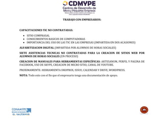 TRABAJO CON EMPRESARIOS:


CAPACITACIONES TIC NO CONTRATADAS:
   SITIO COMPRASAL
   CONOCIMIENTOS BASICOS DE COMPUTADORAS
   IMPORTANCIA DEL USO DE LAS TIC EN LAS EMPRESAS (IMPARTIDA EN DOS ACASIONES)
ALFABETIZACION DIGITAL (IMPARTIDA POR ALUMNOS DE HORAS SOCIALES)
SIETE ASISTENCIAS TECNICAS NO CONTRATADAS PARA LA CREACION DE SITIOS WEB POR
ALUMNOS DE HORAS SOCIALES (EN PROCESO)
CREACION DE MANUALES PARA HERRAMIENTAS ESPECÍFICAS: ARTESANUM, PERFIL Y PAGINA DE
FACEBOOK, USO DE SKYPE, CREACION DE MICRO SITIO, CANAL DE YOUTUBE.
PROXIMAMENTE: HERRAMIENTA DROPBOX, ISSUU, CALENDAR Y DRIVE, WORDPRESS.
NOTA: Todo esto con el fin que el empresario tenga una documentación de apoyo.
 
