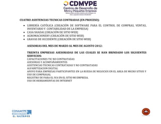 CUATRO ASISTENCIAS TECNICAS CONTRADAS (EN PROCESO):
   LIBRERÍA CATÓLICA (CREACIÓN DE SOFTWARE PARA EL CONTROL DE COMPRAS, VENTAS,
    INVENTARIO Y CONTABILIDAD DE LA EMPRESA)
   CASA SHADAI (CREACIÓN DE SITIO WEB)
   AGROMACHINERY (CREACIÓN DE SITIO WEB)
   GRAVAS DE OCCIDENTE (CREACIÓN DE SITIO WEB)

    ASESORIAS DEL MES DE MARZO AL MES DE AGOSTO 2012:

    TREINTA EMPRESAS ASESORADAS DE LAS CUALES SE HAN BRINDADO LOS SIGUIENTES
    SERVICIOS:
    CAPACITACIONES TIC NO CONTRATADAS
    ASESORIAS Y ACOMPAÑAMIENTOS
    ASISTENCIAS TECNICAS CONTRATADAS Y NO CONTRATADAS
    ALFABETIZACION DIGITAL
    APOYO PARA EMPRESAS PARTICIPANTES EN LA RUEDA DE NEGOCIOS EN EL AREA DE MICRO SITIOS Y
    USO DE COMPRASAL
    REGISTRO DE PARA EL IVA EN EL SITIO MI EMPRESA.
    USO DE HERRAMIENTAS DE INTERNET
 