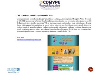 CASO EMPRESA SARAHÍ ARTESANIAS Y MÁS:
La empresa está ubicada en el departamento de Santa Ana, municipio de Metapán. Antes de venir
al CDMYPE la empresaria Sarahi Barahona Luna promocionaba sus productos a través de un perfil
de Facebook pero con las asesorías TIC se fueron creando varios sitios para publicitarse de una
forma efectiva por Internet como lo son el micro sitio, correo electrónico empresarial, sitio web,
twitter, canal de youtube, página en Facebook, portal artesanum, catálogo en issuu. La empresa
vende productos a otros países a través de encomiendas, ahora mas del 80% de sus ventas se han
generando por Internet creando impacto económico a través de las TIC.


Sitio web:
www.sarahiartesaniasymas.com
 