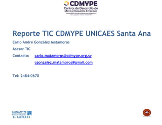 Reporte TIC CDMYPE UNICAES Santa Ana
Carlo André González Matamoros
Asesor TIC
Contacto:    carlo.matamoros@cdmype.org.sv
             cgonzalez.matamoros@gmail.com


Tel: 2484-0670
 