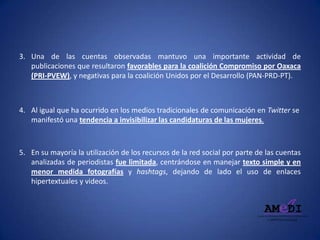 3. Una de las cuentas observadas mantuvo una importante actividad de
publicaciones que resultaron favorables para la coalición Compromiso por Oaxaca
(PRI-PVEW), y negativas para la coalición Unidos por el Desarrollo (PAN-PRD-PT).
4. Al igual que ha ocurrido en los medios tradicionales de comunicación en Twitter se
manifestó una tendencia a invisibilizar las candidaturas de las mujeres.
5. En su mayoría la utilización de los recursos de la red social por parte de las cuentas
analizadas de periodistas fue limitada, centrándose en manejar texto simple y en
menor medida fotografías y hashtags, dejando de lado el uso de enlaces
hipertextuales y videos.
 
