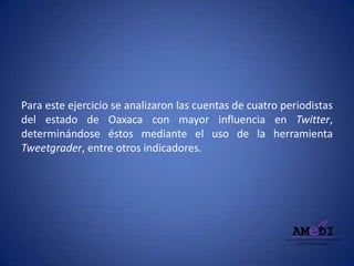 Para este ejercicio se analizaron las cuentas de cuatro periodistas
del estado de Oaxaca con mayor influencia en Twitter,
determinándose éstos mediante el uso de la herramienta
Tweetgrader, entre otros indicadores.
 