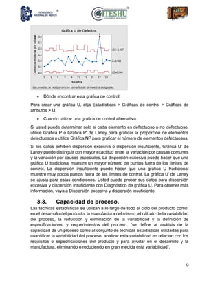 9
• Dónde encontrar esta gráfica de control.
Para crear una gráfica U, elija Estadísticas > Gráficas de control > Gráficas de
atributos > U.
• Cuando utilizar una gráfica de control alternativa.
Si usted puede determinar solo si cada elemento es defectuoso o no defectuoso,
utilice Gráfica P o Gráfica P' de Laney para graficar la proporción de elementos
defectuosos o utilice Gráfica NP para graficar el número de elementos defectuosos.
Si los datos exhiben dispersión excesiva o dispersión insuficiente, Gráfica U' de
Laney puede distinguir con mayor exactitud entre la variación por causas comunes
y la variación por causas especiales. La dispersión excesiva puede hacer que una
gráfica U tradicional muestre un mayor número de puntos fuera de los límites de
control. La dispersión insuficiente puede hacer que una gráfica U tradicional
muestre muy pocos puntos fuera de los límites de control. La gráfica U' de Laney
se ajusta para estas condiciones. Usted puede probar sus datos para dispersión
excesiva y dispersión insuficiente con Diagnóstico de gráfica U. Para obtener más
información, vaya a Dispersión excesiva y dispersión insuficiente.
3.3. Capacidad de proceso.
Las técnicas estadísticas se utilizan a lo largo de todo el ciclo del producto como:
en el desarrollo del producto, la manufactura del mismo, el cálculo de la variabilidad
del proceso, la reducción y eliminación de la variabilidad y la definición de
especificaciones, y requerimientos del proceso. “se define al análisis de la
capacidad de un proceso como al conjunto de técnicas estadísticas utilizadas para
cuantificar la variabilidad del proceso, analizar esta variabilidad en relación con los
requisitos o especificaciones del producto y para ayudar en el desarrollo y la
manufactura, eliminando o reduciendo en gran medida esta variabilidad”.
 