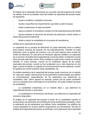 10
El análisis de la capacidad del proceso es una parte vital del programa de control
de calidad. Ente los principales usos del análisis de capacidad del proceso están
los siguientes:
- Ayuda a modificar o rediseñar el proceso
- Auxilia a especificar los requerimientos que debe cumplir el equipo
- Asiste a seleccionar el mejor proveedor
- Apoya a predecir si el producto cumplirá con las especificaciones del cliente
- Ayuda a planear la secuencia del proceso de producción cuando existe un
efecto del proceso de tolerancia
- Asiste a reducir la variabilidad en un proceso de manufactura.
Análisis de la capacidad de proceso
La capacidad de un proceso de fabricación se suele interpretar como su aptitud
para producir artículos de acuerdo con las especificaciones. También se suele
interpretar como la aptitud del proceso o de una sola máquina para cumplir los
límites de tolerancia. En este tema se introducen algunas medidas e la capacidad
de un proceso. El análisis de la capacidad de un proceso deber ‘a realizarse cuando
dicho proceso esté bajo control. Dicho análisis se suele iniciar cuando se necesita
estudiar un nuevo proceso, cuando se ha modificado alguna de las partes
esenciales del proceso, cuando se han emplazado una o más máquinas en otro
lugar, cuando ha habido un reajuste en el funcionamiento de las máquinas, cuando
los gráficos de control muestran cierta inestabilidad, etc.
El análisis estadístico de la capacidad del proceso suele comenzar con un estudio
de ´este para realizar estimaciones de los parámetros fundamentales que definen
su funcionamiento; especialmente, de los parámetros que determinan su
variabilidad. Este ´último aspecto es esencial, puesto que se puede considerar
como un indicador de la uniformidad en el rendimiento. Se suelen analizar dos tipos
de variabilidad:
- La variabilidad instantánea, en un instante dado t, que determina la
capacidad del proceso a corto plazo
- La variabilidad en el transcurso del tiempo, que determina la capacidad del
proceso a largo plazo.
El análisis de la capacidad del proceso a través de su variabilidad requiere el
conocimiento o la estimación de la distribución de la característica estudiada, o bien
la estimación de los parámetros que definen dicha variabilidad. Los gráficos de
control estudiados en el tema anterior proporcionan una herramienta ´útil para el
análisis de la capacidad del proceso; en particular, como estimación de la capacidad
 