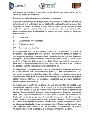 11
del proceso se considera el porcentaje de variabilidad que queda dentro de los
límites de control del diagrama.
Herramientas estadísticas para el análisis de la capacidad
Según se ha comentado en la introducción, el análisis de la capacidad requiere del
conocimiento o la estimación de la distribución. Adicionalmente, según se han
diseñado los límites de tolerancia naturales, la suposición de normalidad debe
contrastarse para una interpretación adecuada de los ´índices de capacidad. Por
tanto, en el análisis de la capacidad del proceso se suelen utilizar las siguientes
herramientas:
(I) Histograma.
(II) Diagramas de probabilidades.
(III) Gráficos de control.
(IV) Diseño de experimentos.
En una primera fase, para el análisis exploratorio de los datos, la forma del
histograma nos proporciona una primera aproximación sobre el grado de
normalidad de los datos. Los diagramas de probabilidades son una alternativa a los
histogramas, permitiendo obtener una primera aproximación sobre la forma, el valor
central y la dispersión de la característica de la calidad estudiada. En una segunda
fase, para un análisis más preciso sobre la distribución de los datos, los contrastes
de bondad de ajuste proporcionan una herramienta ´útil.
La selección de un proceso ´óptimo de fabricación frente a diferentes alternativas
se puede realizar a partir de la estimación de la capacidad o el rendimiento de los
procesos involucrados en las alternativas. Sin embargo, en algunos casos no se
dispone de la información suficiente para obtener dicha estimación. Se pueden
aplicar entonces técnicas de simulación estocástica que permitan establecer
valores a priori de la capacidad.
Al realizar una sucesión de mediciones de una característica de calidad sobre
muestras del producto fabricado, se encuentra que los valores fluctúan alrededor
de un valor central, lo que se conoce como fluctuación natural y esperable del
proceso. Esta variación se debe a un conjunto muy grande de causas que afectan
el proceso, cuyo efecto individual es pequeño y que actúan en forma aleatoria. La
fluctuación natural del proceso es inherente al mismo y no puede eliminarse, sólo
puede reducirse realizando modificaciones al proceso. Puede cuantificarse a través
de la desviación estándar del mismo, con la cual se pueden determinar los límites
de tolerancia natural del proceso, los cuales no pueden fijarse voluntariamente, sino
que dependen del proceso y de las variables no controlables del mismo.
Generalmente se toma un rango para la fluctuación natural de 6 sigmas.
 
