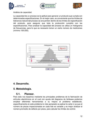 12
Análisis de capacidad.
La capacidad de un proceso es la aptitud para generar un producto que cumpla con
determinadas especificaciones. En el mejor caso, es conveniente que los límites de
tolerancia natural del proceso se encuentren dentro de los límites de especificación
del producto, para asegurar que toda la producción cumplirá con las
especificaciones. Para analizar la capacidad del proceso se utiliza un histograma
de frecuencias, para lo que es necesario tomar un cierto número de mediciones
(mínimo 100-200).
4. Desarrollo.
5. Metodología.
5.1. Planear.
Para este nos basamos mediante los principales problemas de la fabricación de
artículos electrónicos en el cual con ayuda del diagrama de Ishikawa podemos
emplear diferentes herramientas a su mejora al problema establecido,
específicamente en este problema lo más apropiado es aplicar la carta U ya que el
número de piezas inspeccionadas en cada lote es variable y es mejor analizar el
número promedio de defecto por pieza, para calcular los límites de control.
 