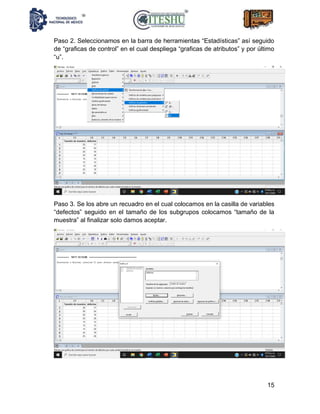 15
Paso 2. Seleccionamos en la barra de herramientas “Estadísticas” así seguido
de “graficas de control” en el cual despliega “graficas de atributos” y por último
“u”.
Paso 3. Se los abre un recuadro en el cual colocamos en la casilla de variables
“defectos” seguido en el tamaño de los subgrupos colocamos “tamaño de la
muestra” al finalizar solo damos aceptar.
 