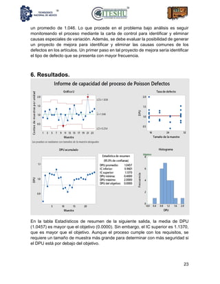 23
un promedio de 1.046. Lo que procede en el problema bajo análisis es seguir
monitoreando el proceso mediante la carta de control para identificar y eliminar
causas especiales de variación. Además, se debe evaluar la posibilidad de generar
un proyecto de mejora para identificar y eliminar las causas comunes de los
defectos en los artículos. Un primer paso en tal proyecto de mejora sería identificar
el tipo de defecto que se presenta con mayor frecuencia.
6. Resultados.
En la tabla Estadísticos de resumen de la siguiente salida, la media de DPU
(1.0457) es mayor que el objetivo (0.0000). Sin embargo, el IC superior es 1.1370,
que es mayor que el objetivo. Aunque el proceso cumple con los requisitos, se
requiere un tamaño de muestra más grande para determinar con más seguridad si
el DPU está por debajo del objetivo.
 