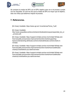 24
Se comparo la media de DPU con el DPU objetivo para ver si el proceso cumple
con los requisitos. El cual nos dio que la media de DPU es mayor que el objetivo,
esto nos indica que bebemos mejorar el proceso.
7. Referencias.
[En línea]. Available: https://www.ugr.es/~mruiz/temas/Tema_7.pdf.
[En línea]. Available:
http://www.rpsqualitas.es/documentacion/dowloads/ensayos/capacidad_de_un
_proceso.pdf.
[En línea]. Available: https://support.minitab.com/es-mx/minitab/18/help-and-
how-to/quality-and-process-improvement/control-charts/supporting-
topics/understanding-attributes-control-charts/attributes-control-charts-in-
minitab/.
[En línea]. Available: https://support.minitab.com/es-mx/minitab/18/help-and-
how-to/quality-and-process-improvement/control-charts/how-to/attributes-
charts/p-chart/before-you-start/overview/.
[En línea]. Available: https://support.minitab.com/es-mx/minitab/18/help-and-
how-to/quality-and-process-improvement/control-charts/how-to/attributes-
charts/np-chart/before-you-start/overview/.
 