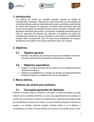 1
1. Introducción.
Los gráficos de control por variables permiten estudiar la calidad de
características numéricas. Proporcionan más información que los gráficos de
control por atributos sobre el rendimiento del proceso y permiten procedimientos
de control más eficaces. En particular, se obtiene más información sobre las
causas que producen una situación fuera de control. Asimismo, detectan mejor
pequeñas variaciones del proceso. Los tamaños muéstrales requeridos para un
nivel de protección del proceso son menores. Los gráficos de control por
variables más usuales son los que controlan el valor medio y la variabilidad del
proceso. Más concretamente, para el control de la variabilidad del proceso,
estudiaremos los gráficos del rango la desviación típica y la varianza.
2. Objetivos.
2.1. Objetivo general.
• Identificar los gráficos de control para reducir la variabilidad, monitorear,
así como, para estimar los parámetros del proceso o producto.
2.2. Objetivos específicos.
• Analizar el número promedio de los defectos de los electrodomésticos
mediante las cartas u.
• Diseñar la variabilidad de un proceso de artículos de electrodomésticos
mediante la carta U y la obtención de numero de defectos.
3. Marco teórico.
Graficas de control para atributos.
3.1. Conceptos generales de Atributos.
Cuando no es fácil medir un producto o una parte, o cuando la calidad se puede
obtener como un atributo conforme o no con unas especificaciones de calidad, se
puede usar una gráfica de control de características. Estas técnicas analizan tanto
las características buenas como malas, sin hacer referencia al grado. Entonces, se
acepta o se rechaza contando cuántas unidades tienen o no el defecto, o
comprobando el número de tales eventos que ocurren en la unidad, grupo o área,
 