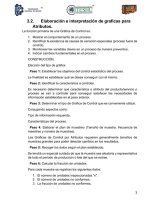 3
3.2. Elaboración e interpretación de graficas para
Atributos.
La función primaria de una Gráfica de Control es:
1. Mostrar el comportamiento de un proceso.
2. Identificar la existencia de causas de variación especiales (proceso fuera de
control).
3. Monitorear las variables claves en un proceso de manera preventiva.
4. Indicar cambios fundamentales en el proceso.
CONSTRUCCIÓN.
Elección del tipo de gráfica
Paso 1: Establecer los objetivos del control estadístico del proceso.
La finalidad es establecer qué se desea conseguir con el mismo.
Paso 2: Identificar la característica a controlar.
Es necesario determinar qué característica o atributo del producto/servicio o
proceso se van a controlar para conseguir satisfacer las necesidades de
información establecidas en el paso anterior.
Paso 3: Determinar el tipo de Gráfica de Control que es conveniente utilizar.
Conjugando aspectos como:
Tipo de información requerida.
Características del proceso.
Paso 4: Elaborar el plan de muestreo (Tamaño de muestra, frecuencia de
maestreo y número de muestras).
Las Gráficas de Control por Atributos requieren generalmente tamaños de
muestras grandes para poder detectar cambios en los resultados.
Paso 5: Recoger los datos según el plan establecido.
Se tendrá un especial cuidado de que la muestra sea aleatoria y representativa
de todo el periodo de producción o lote del que se extrae.
Paso 6: Calcular la fracción de unidades.
Para cada muestra se registran los siguientes datos:
1. El número de unidades inspeccionadas "n".
2. El número de unidades no conformes.
3. La fracción de unidades no conformes.
 
