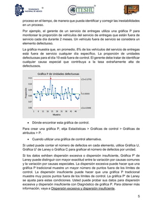 5
proceso en el tiempo, de manera que pueda identificar y corregir las inestabilidades
en un proceso.
Por ejemplo, el gerente de un servicio de entregas utiliza una gráfica P para
monitorear la proporción de vehículos del servicio de entregas que están fuera de
servicio cada día durante 2 meses. Un vehículo fuera de servicio se considera un
elemento defectuoso.
La gráfica muestra que, en promedio, 8% de los vehículos del servicio de entregas
está fuera de servicio cualquier día específico. La proporción de unidades
defectuosas para el día 19 está fuera de control. El gerente debe tratar de identificar
cualquier causa especial que contribuya a la tasa extrañamente alta de
defectuosos.
• Dónde encontrar esta gráfica de control.
Para crear una gráfica P, elija Estadísticas > Gráficas de control > Gráficas de
atributos > P.
• Cuando utilizar una gráfica de control alternativa.
Si usted puede contar el número de defectos en cada elemento, utilice Gráfica U,
Gráfica U' de Laney o Gráfica C para graficar el número de defectos por unidad.
Si los datos exhiben dispersión excesiva o dispersión insuficiente, Gráfica P' de
Laney puede distinguir con mayor exactitud entre la variación por causas comunes
y la variación por causas especiales. La dispersión excesiva puede hacer que una
gráfica P tradicional muestre un mayor número de puntos fuera de los límites de
control. La dispersión insuficiente puede hacer que una gráfica P tradicional
muestre muy pocos puntos fuera de los límites de control. La gráfica P' de Laney
se ajusta para estas condiciones. Usted puede probar sus datos para dispersión
excesiva y dispersión insuficiente con Diagnóstico de gráfica P. Para obtener más
información, vaya a Dispersión excesiva y dispersión insuficiente.
 