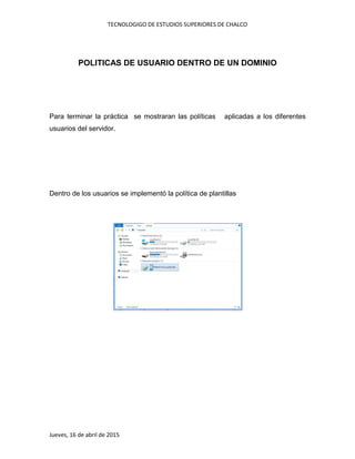 TECNOLOGIGO DE ESTUDIOS SUPERIORES DE CHALCO
Jueves, 16 de abril de 2015
POLITICAS DE USUARIO DENTRO DE UN DOMINIO
Para terminar la práctica se mostraran las políticas aplicadas a los diferentes
usuarios del servidor.
Dentro de los usuarios se implementó la política de plantillas
 