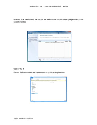 TECNOLOGIGO DE ESTUDIOS SUPERIORES DE CHALCO
Jueves, 16 de abril de 2015
Plantilla que deshabilita la opción de desinstalar o actualizar programas y sus
características
USUARIO 3
Dentro de los usuarios se implementó la política de plantillas
 