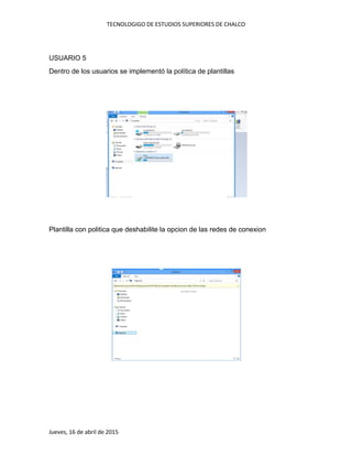 TECNOLOGIGO DE ESTUDIOS SUPERIORES DE CHALCO
Jueves, 16 de abril de 2015
USUARIO 5
Dentro de los usuarios se implementó la política de plantillas
Plantilla con politica que deshabilite la opcion de las redes de conexion
 