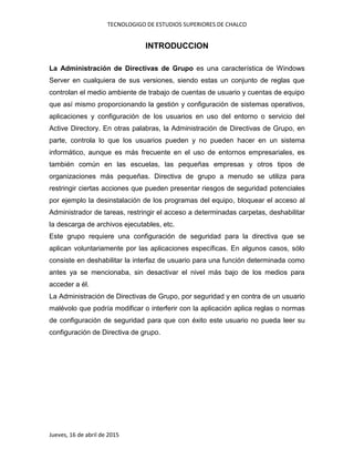 TECNOLOGIGO DE ESTUDIOS SUPERIORES DE CHALCO
Jueves, 16 de abril de 2015
INTRODUCCION
La Administración de Directivas de Grupo es una característica de Windows
Server en cualquiera de sus versiones, siendo estas un conjunto de reglas que
controlan el medio ambiente de trabajo de cuentas de usuario y cuentas de equipo
que así mismo proporcionando la gestión y configuración de sistemas operativos,
aplicaciones y configuración de los usuarios en uso del entorno o servicio del
Active Directory. En otras palabras, la Administración de Directivas de Grupo, en
parte, controla lo que los usuarios pueden y no pueden hacer en un sistema
informático, aunque es más frecuente en el uso de entornos empresariales, es
también común en las escuelas, las pequeñas empresas y otros tipos de
organizaciones más pequeñas. Directiva de grupo a menudo se utiliza para
restringir ciertas acciones que pueden presentar riesgos de seguridad potenciales
por ejemplo la desinstalación de los programas del equipo, bloquear el acceso al
Administrador de tareas, restringir el acceso a determinadas carpetas, deshabilitar
la descarga de archivos ejecutables, etc.
Este grupo requiere una configuración de seguridad para la directiva que se
aplican voluntariamente por las aplicaciones específicas. En algunos casos, sólo
consiste en deshabilitar la interfaz de usuario para una función determinada como
antes ya se mencionaba, sin desactivar el nivel más bajo de los medios para
acceder a él.
La Administración de Directivas de Grupo, por seguridad y en contra de un usuario
malévolo que podría modificar o interferir con la aplicación aplica reglas o normas
de configuración de seguridad para que con éxito este usuario no pueda leer su
configuración de Directiva de grupo.
 